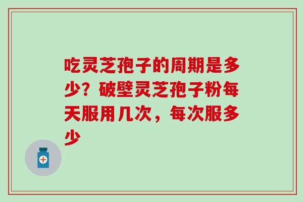 吃灵芝孢子的周期是多少？破壁灵芝孢子粉每天服用几次，每次服多少