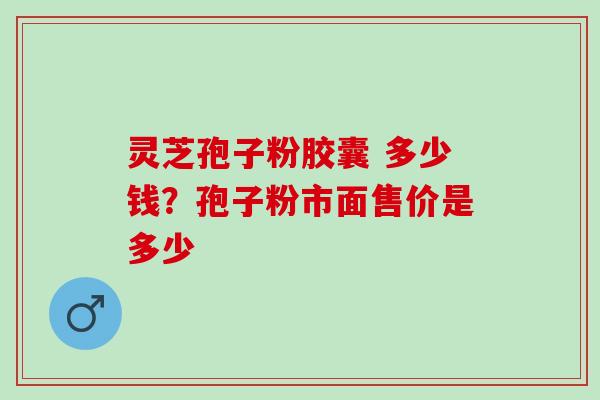 灵芝孢子粉胶囊 多少钱？孢子粉市面售价是多少
