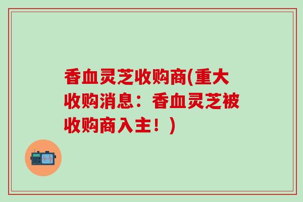 香血灵芝收购商(重大收购消息：香血灵芝被收购商入主！)