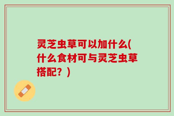 灵芝虫草可以加什么(什么食材可与灵芝虫草搭配？)