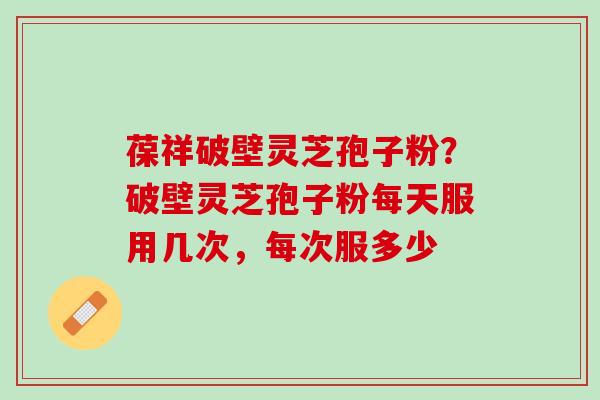 葆祥破壁灵芝孢子粉？破壁灵芝孢子粉每天服用几次，每次服多少