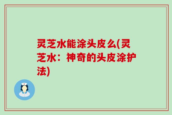灵芝水能涂头皮么(灵芝水：神奇的头皮涂护法)