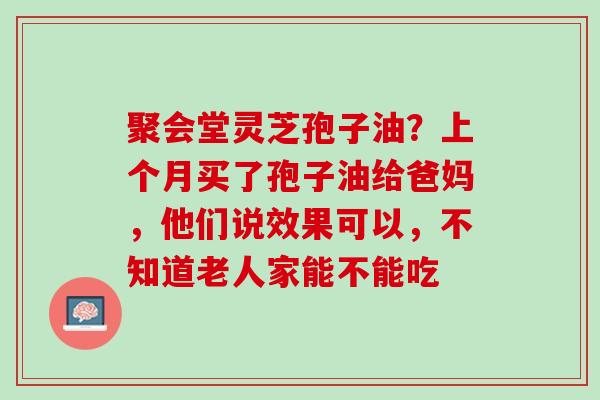 聚会堂灵芝孢子油?上个月买了孢子油给爸妈,他们说效果可以,不知道老人家能不能吃 聚会堂灵芝孢子油?上个月买了孢子油给爸妈,他们说效果可以,不知道老人家能不能吃