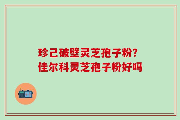 珍己破壁灵芝孢子粉？佳尔科灵芝孢子粉好吗