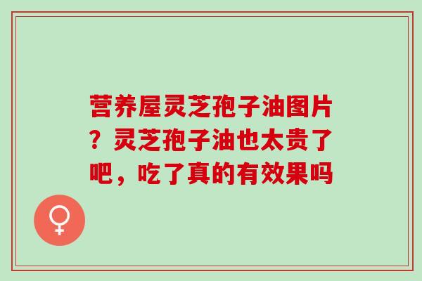 营养屋灵芝孢子油图片？灵芝孢子油也太贵了吧，吃了真的有效果吗