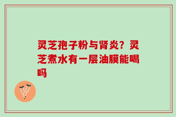 灵芝孢子粉与炎?灵芝煮水有一层油膜能喝吗 灵芝孢子粉与炎?灵芝煮水有一层油膜能喝吗
