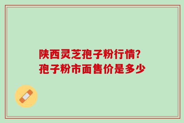 陕西灵芝孢子粉行情？孢子粉市面售价是多少