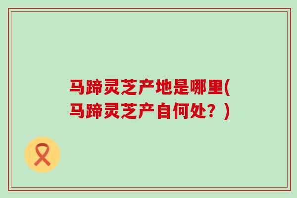 马蹄灵芝产地是哪里(马蹄灵芝产自何处？)