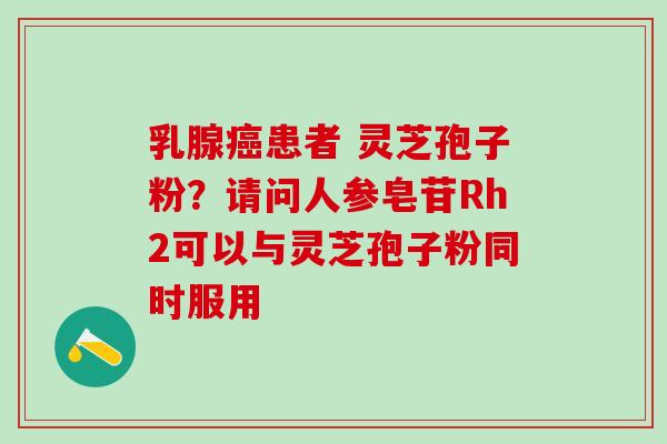 乳腺癌患者 灵芝孢子粉？请问人参皂苷Rh2可以与灵芝孢子粉同时服用