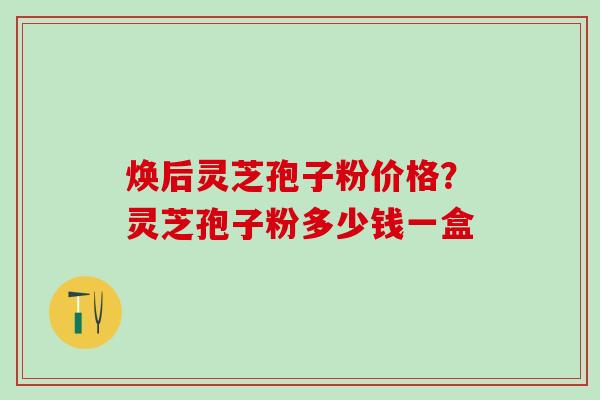 焕后灵芝孢子粉价格？灵芝孢子粉多少钱一盒