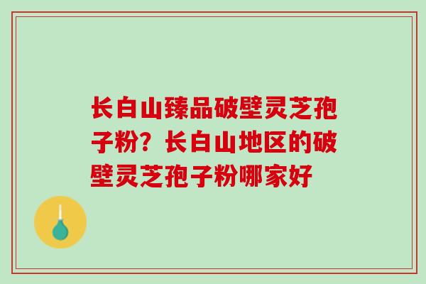 长白山臻品破壁灵芝孢子粉？长白山地区的破壁灵芝孢子粉哪家好