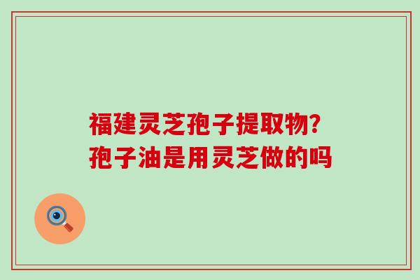 福建灵芝孢子提取物？孢子油是用灵芝做的吗