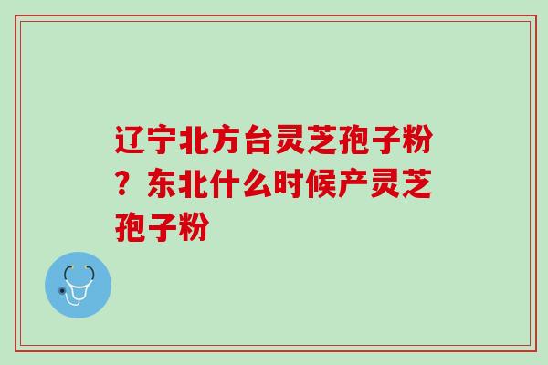 辽宁北方台灵芝孢子粉？东北什么时候产灵芝孢子粉