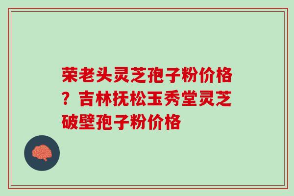 荣老头灵芝孢子粉价格？吉林抚松玉秀堂灵芝破壁孢子粉价格