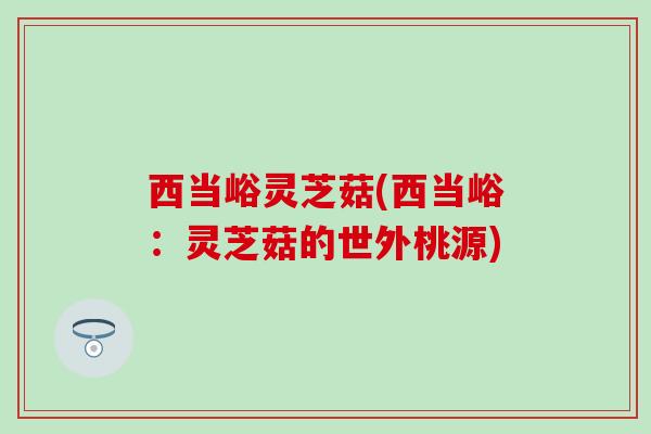 西当峪灵芝菇(西当峪：灵芝菇的世外桃源)