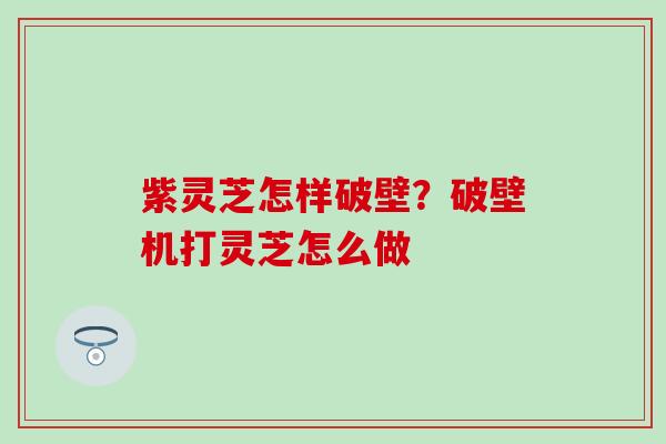 紫灵芝怎样破壁？破壁机打灵芝怎么做