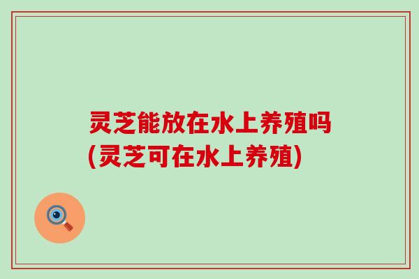 灵芝能放在水上养殖吗(灵芝可在水上养殖)
