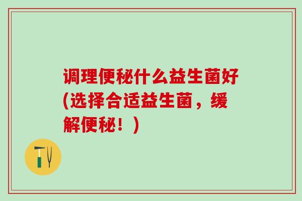 调理便秘什么益生菌好(选择合适益生菌，缓解便秘！)