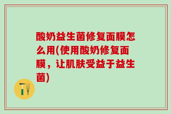 酸奶益生菌修复面膜怎么用(使用酸奶修复面膜，让肌肤受益于益生菌)