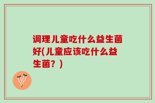 调理儿童吃什么益生菌好(儿童应该吃什么益生菌？)