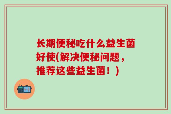 长期便秘吃什么益生菌好使(解决便秘问题，推荐这些益生菌！)