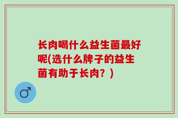 长肉喝什么益生菌最好呢(选什么牌子的益生菌有助于长肉？)