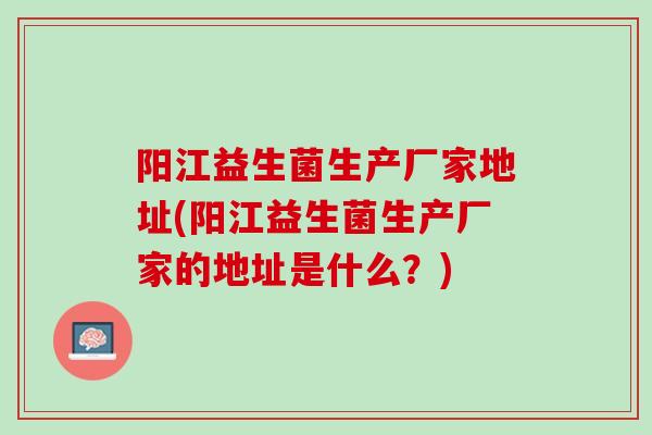 阳江益生菌生产厂家地址(阳江益生菌生产厂家的地址是什么？)