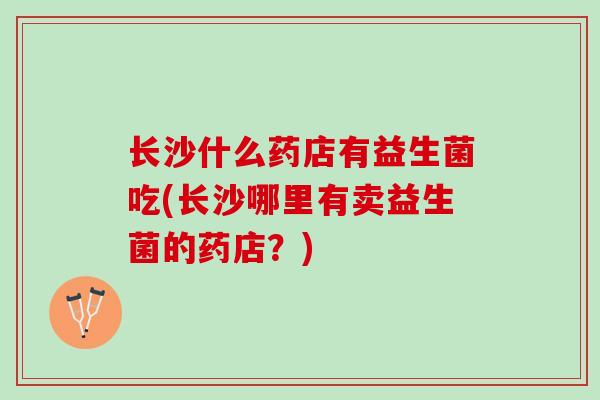 长沙什么药店有益生菌吃(长沙哪里有卖益生菌的药店？)