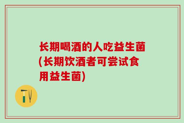 长期喝酒的人吃益生菌(长期饮酒者可尝试食用益生菌)
