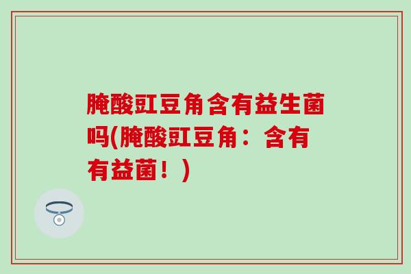 腌酸豇豆角含有益生菌吗(腌酸豇豆角：含有有益菌！)