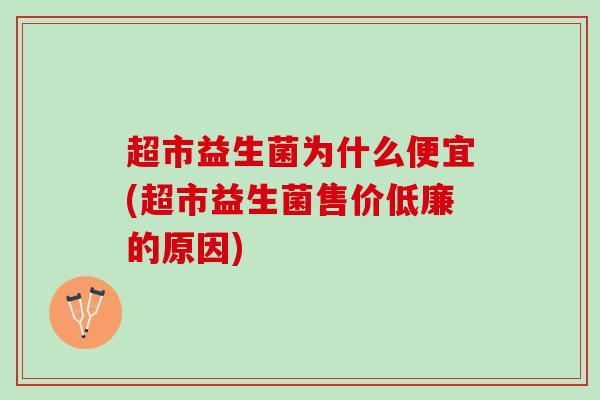 超市益生菌为什么便宜(超市益生菌售价低廉的原因)