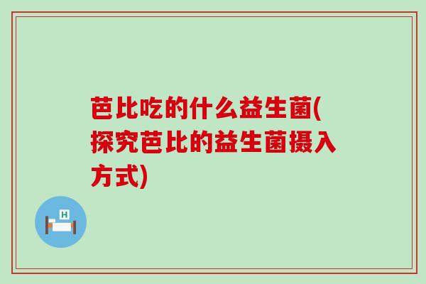芭比吃的什么益生菌(探究芭比的益生菌摄入方式)