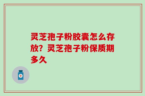 灵芝孢子粉胶囊怎么存放？灵芝孢子粉保质期多久