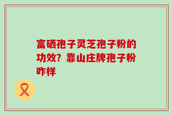 富硒孢子灵芝孢子粉的功效？靠山庄牌孢子粉咋样