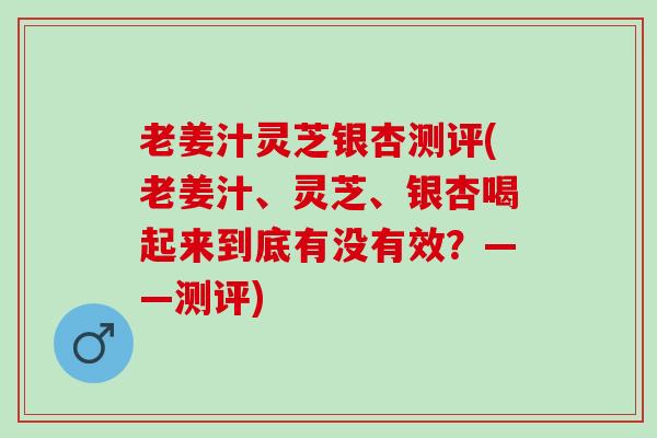 老姜汁灵芝银杏测评(老姜汁、灵芝、银杏喝起来到底有没有效？——测评)