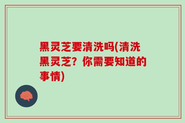 黑灵芝要清洗吗(清洗黑灵芝？你需要知道的事情)