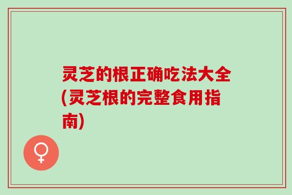 灵芝的根正确吃法大全(灵芝根的完整食用指南)