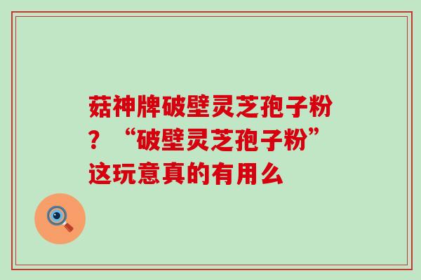 菇神牌破壁灵芝孢子粉？“破壁灵芝孢子粉”这玩意真的有用么