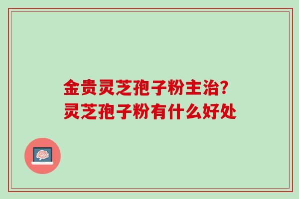 金贵灵芝孢子粉主治？灵芝孢子粉有什么好处