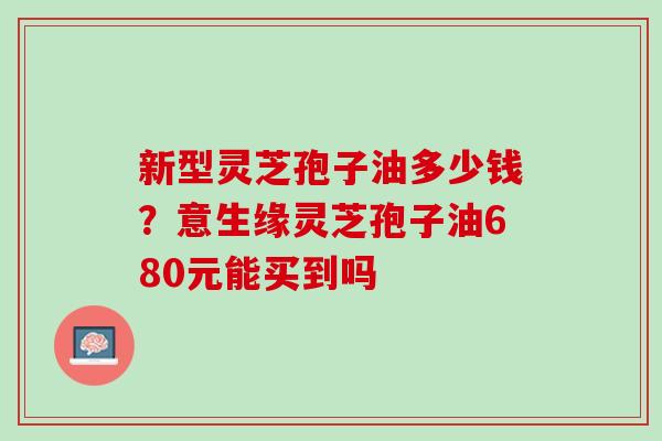 新型灵芝孢子油多少钱？意生缘灵芝孢子油680元能买到吗