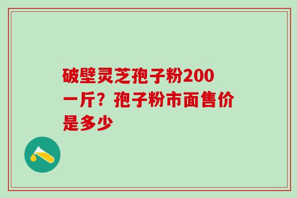 破壁灵芝孢子粉200一斤？孢子粉市面售价是多少