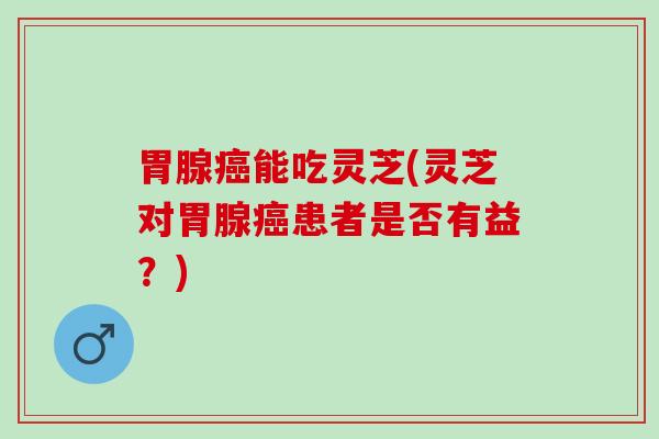 胃腺癌能吃灵芝(灵芝对胃腺癌患者是否有益？)