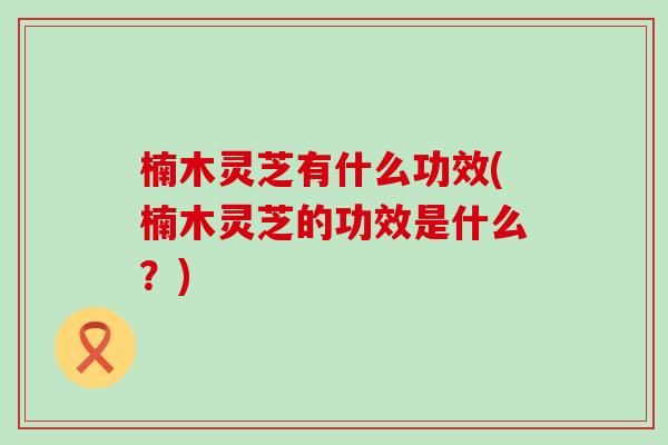楠木灵芝有什么功效(楠木灵芝的功效是什么？)