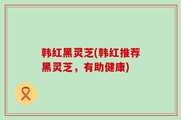 韩红黑灵芝(韩红推荐黑灵芝，有助健康)