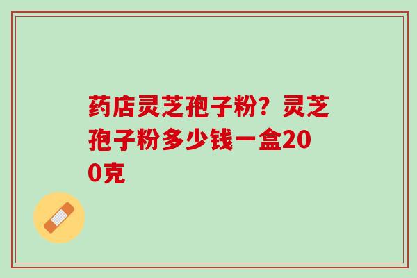 药店灵芝孢子粉？灵芝孢子粉多少钱一盒200克