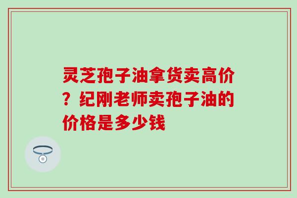 灵芝孢子油拿货卖高价？纪刚老师卖孢子油的价格是多少钱