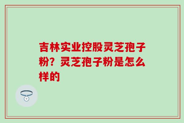 吉林实业控股灵芝孢子粉？灵芝孢子粉是怎么样的