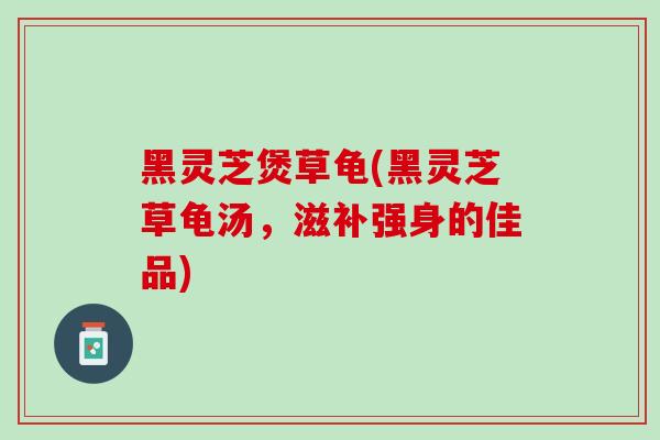 黑灵芝煲草龟(黑灵芝草龟汤，滋补强身的佳品)