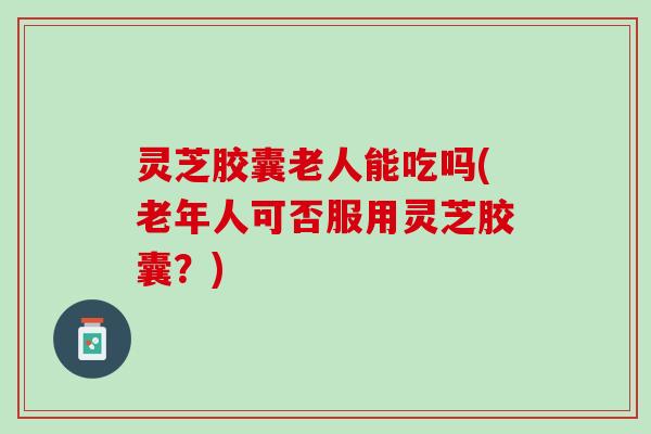 灵芝胶囊老人能吃吗(老年人可否服用灵芝胶囊？)