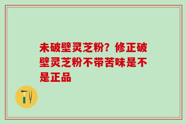未破壁灵芝粉？修正破壁灵芝粉不带苦味是不是正品